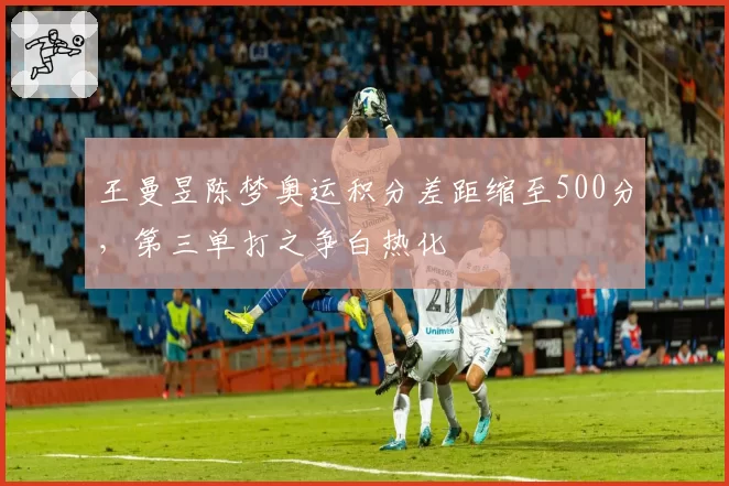王曼昱陈梦奥运积分差距缩至500分，第三单打之争白热化