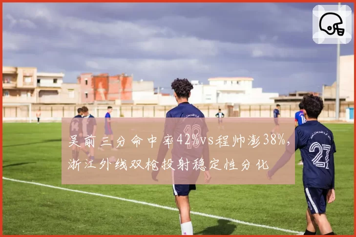 吴前三分命中率42%vs程帅澎38%，浙江外线双枪投射稳定性分化