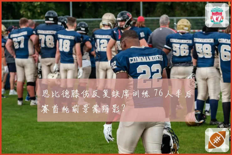 恩比德膝伤反复缺席训练 76人季后赛首轮前景蒙阴影？