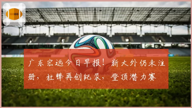 广东宏远今日早报！新大外仍未注册，杜锋再创纪录，登顶潜力赛