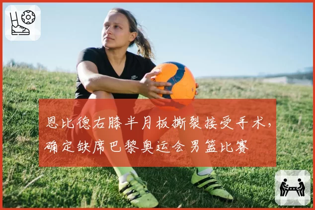 恩比德右膝半月板撕裂接受手术，确定缺席巴黎奥运会男篮比赛