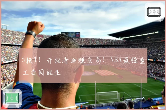 5换1！开拓者血赚交易！NBA最强童工合同诞生