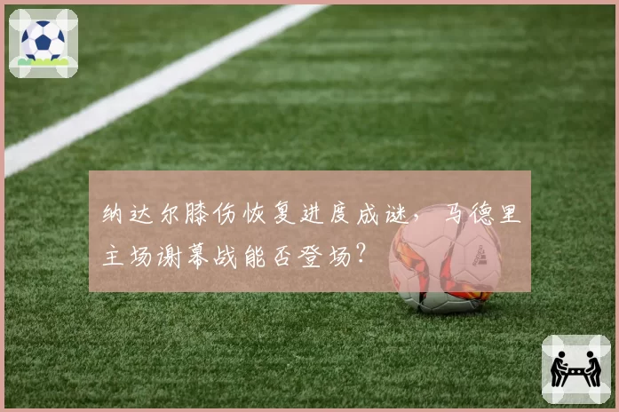 纳达尔膝伤恢复进度成谜，马德里主场谢幕战能否登场？