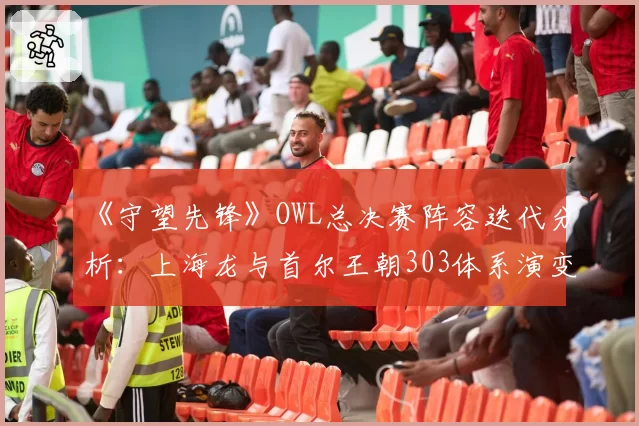 《守望先锋》OWL总决赛阵容迭代分析：上海龙与首尔王朝303体系演变