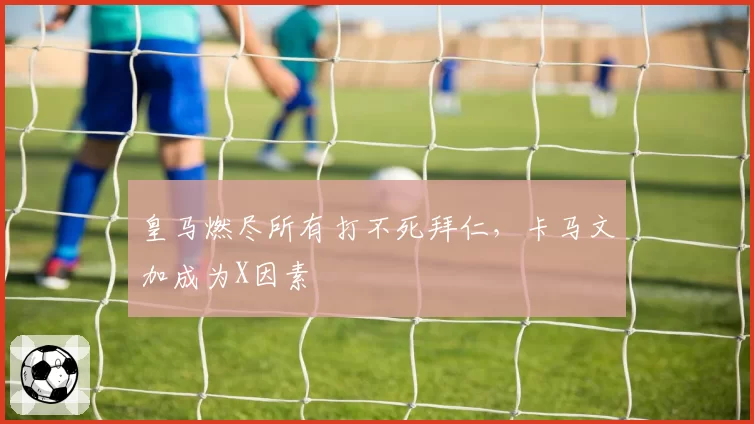 皇马燃尽所有打不死拜仁，卡马文加成为X因素