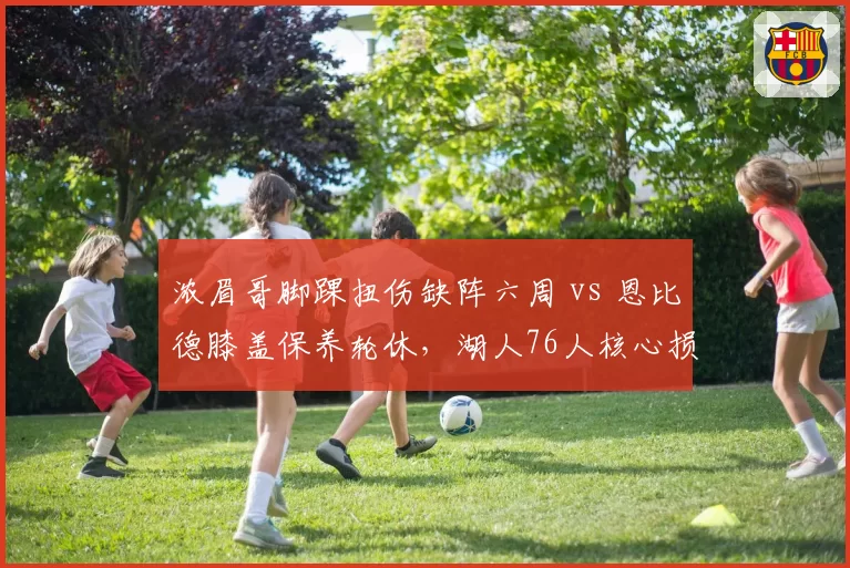 浓眉哥脚踝扭伤缺阵六周 vs 恩比德膝盖保养轮休，湖人76人核心损耗对比