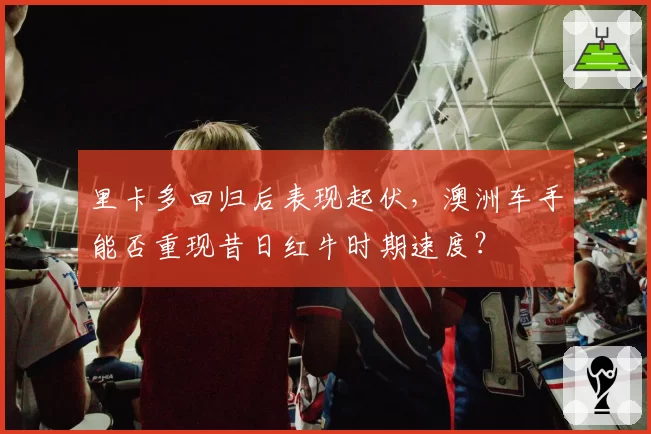 里卡多回归后表现起伏，澳洲车手能否重现昔日红牛时期速度？