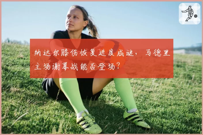 纳达尔膝伤恢复进度成谜，马德里主场谢幕战能否登场？