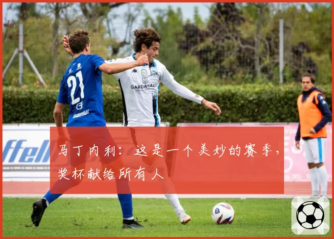 马丁内利：这是一个美妙的赛季，奖杯献给所有人