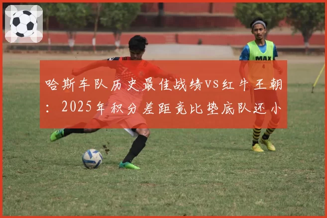 哈斯车队历史最佳战绩vs红牛王朝:2025年积分差距竟比垫底队还小