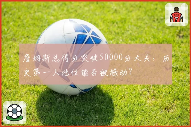 詹姆斯总得分突破50000分大关,历史第一人地位能否被撼动?