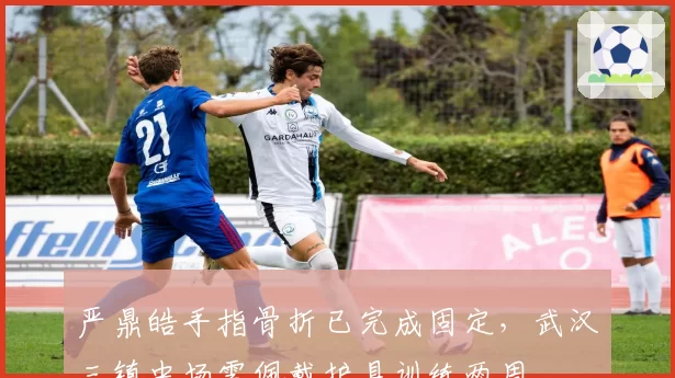 严鼎皓手指骨折已完成固定，武汉三镇中场需佩戴护具训练两周