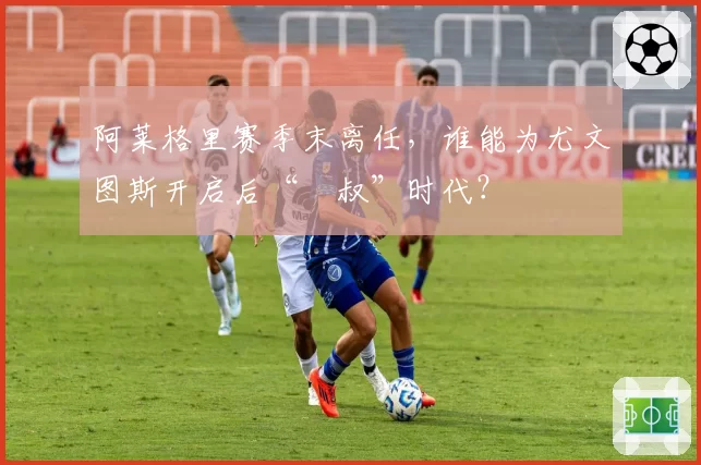 阿莱格里赛季末离任,谁能为尤文图斯开启后“囧叔”时代?