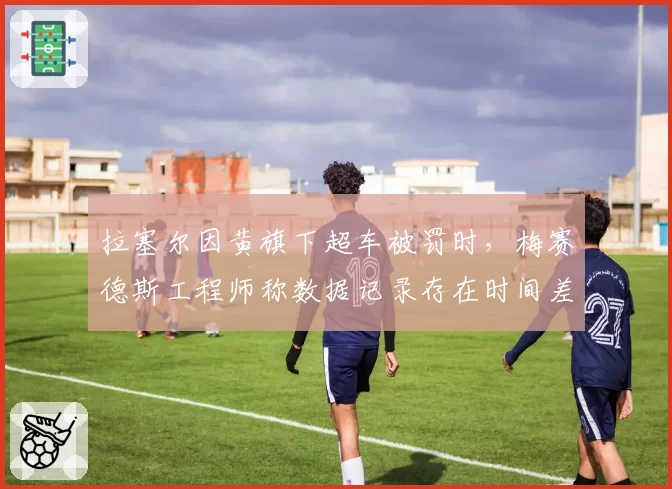 拉塞尔因黄旗下超车被罚时，梅赛德斯工程师称数据记录存在时间差