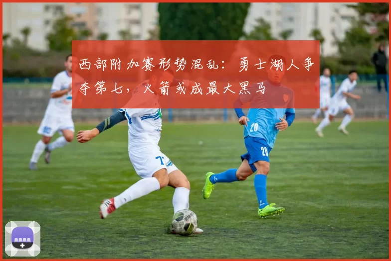 西部附加赛形势混乱：勇士湖人争夺第七，火箭或成最大黑马