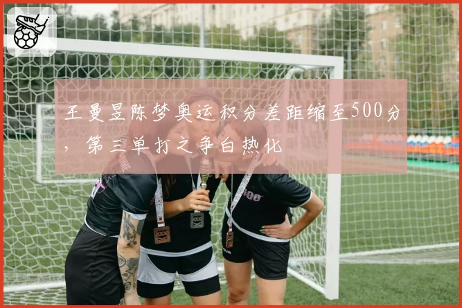王曼昱陈梦奥运积分差距缩至500分，第三单打之争白热化