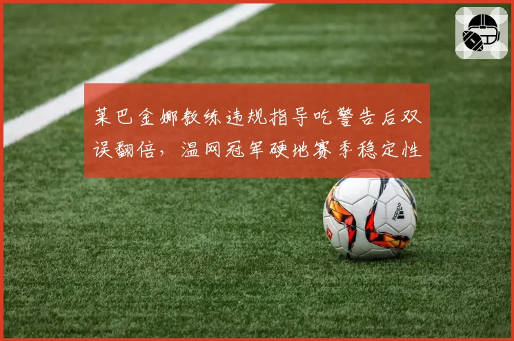 莱巴金娜教练违规指导吃警告后双误翻倍，温网冠军硬地赛季稳定性存疑