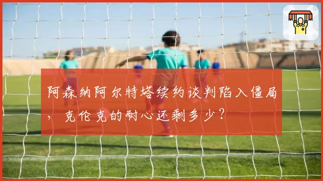 阿森纳阿尔特塔续约谈判陷入僵局，克伦克的耐心还剩多少？
