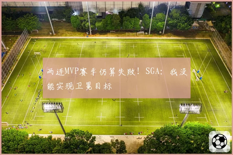 两连MVP赛季仍算失败！SGA：我没能实现卫冕目标