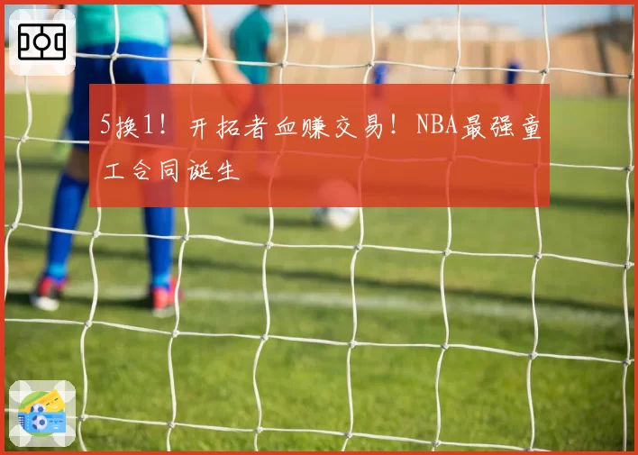 5换1！开拓者血赚交易！NBA最强童工合同诞生