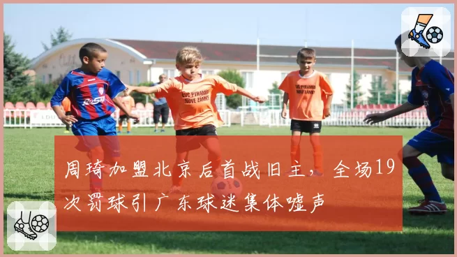 周琦加盟北京后首战旧主，全场19次罚球引广东球迷集体嘘声
