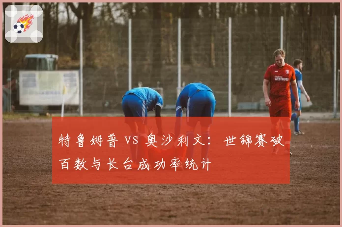 特鲁姆普 vs 奥沙利文：世锦赛破百数与长台成功率统计