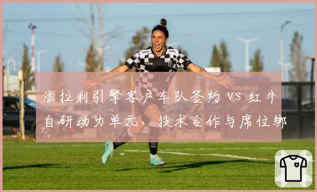 法拉利引擎客户车队签约 vs 红牛自研动力单元，技术合作与席位绑定对比