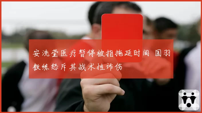 安洗莹医疗暂停被指拖延时间 国羽教练怒斥其战术性诈伤