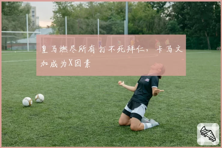 皇马燃尽所有打不死拜仁，卡马文加成为X因素