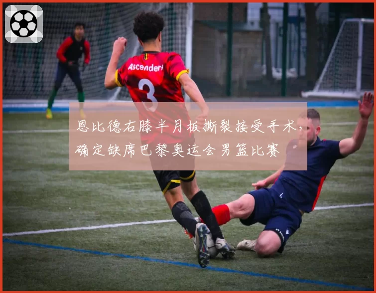恩比德右膝半月板撕裂接受手术，确定缺席巴黎奥运会男篮比赛