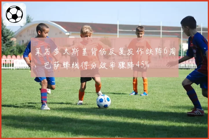 莱万多夫斯基背伤反复发作缺阵6周，巴萨锋线得分效率骤降45%