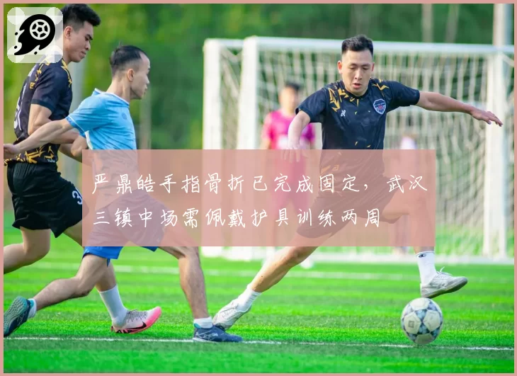 严鼎皓手指骨折已完成固定，武汉三镇中场需佩戴护具训练两周