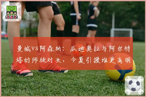 曼城vs阿森纳：瓜迪奥拉与阿尔特塔的师徒对决，今夏引援谁更高明？