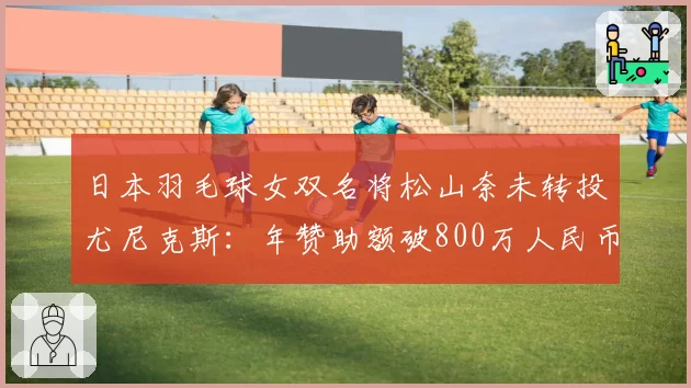 日本羽毛球女双名将松山奈未转投尤尼克斯:年赞助额破800万人民币