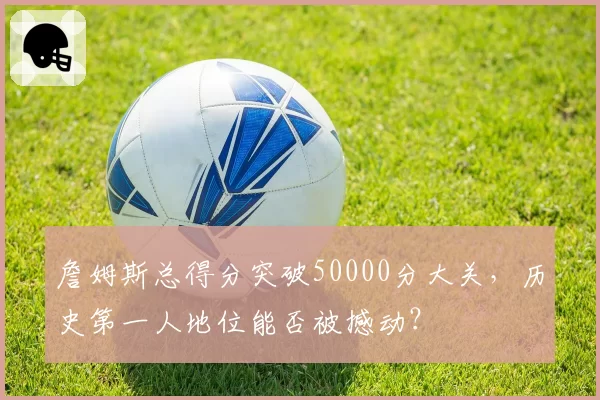 詹姆斯总得分突破50000分大关，历史第一人地位能否被撼动？