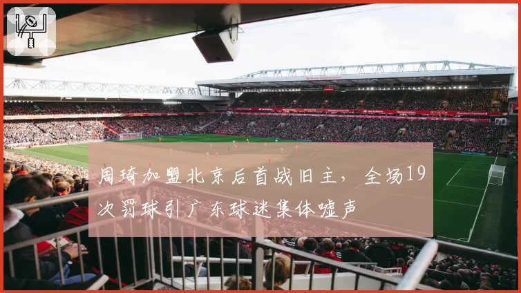周琦加盟北京后首战旧主,全场19次罚球引广东球迷集体嘘声