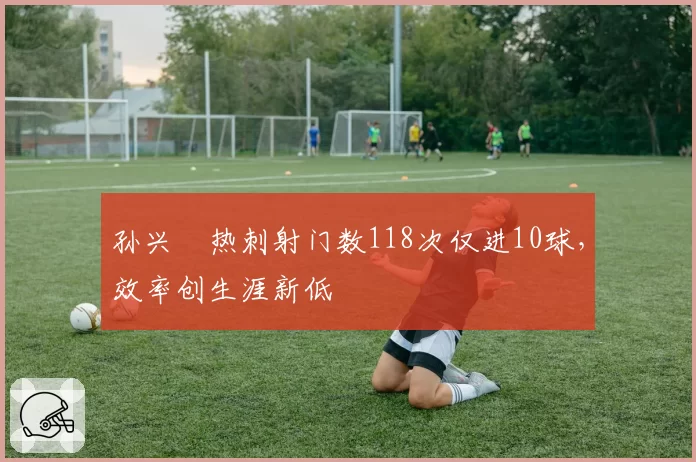 孙兴慜热刺射门数118次仅进10球,效率创生涯新低