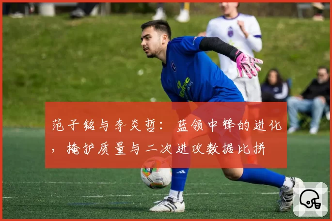 范子铭与李炎哲:蓝领中锋的进化,掩护质量与二次进攻数据比拼
