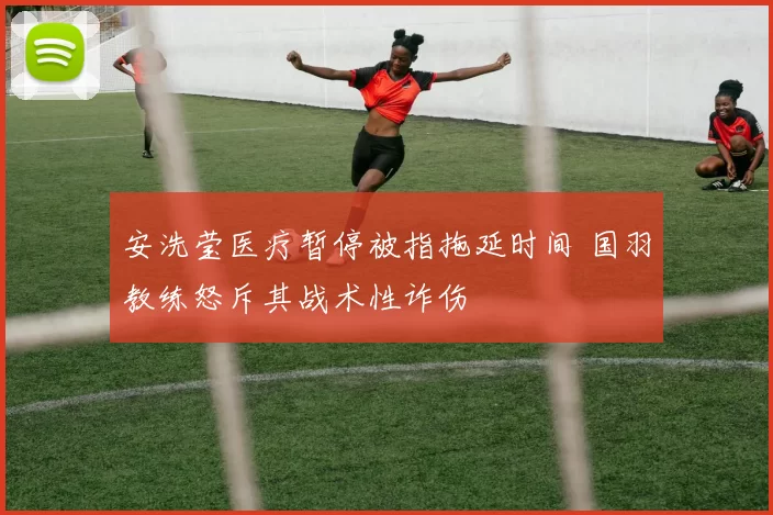 安洗莹医疗暂停被指拖延时间 国羽教练怒斥其战术性诈伤
