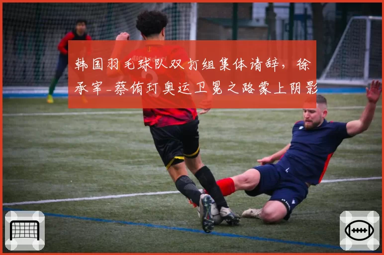 韩国羽毛球队双打组集体请辞，徐承宰_蔡侑玎奥运卫冕之路蒙上阴影？
