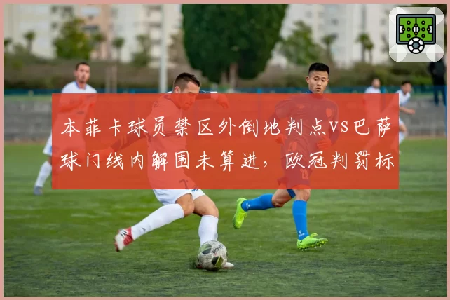 本菲卡球员禁区外倒地判点vs巴萨球门线内解围未算进，欧冠判罚标准成谜