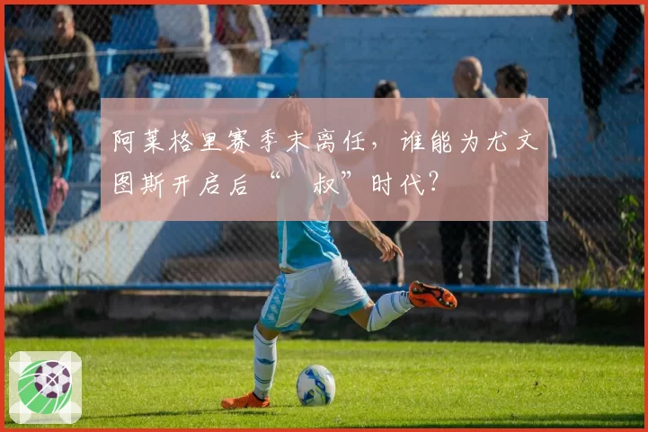 阿莱格里赛季末离任,谁能为尤文图斯开启后“囧叔”时代?