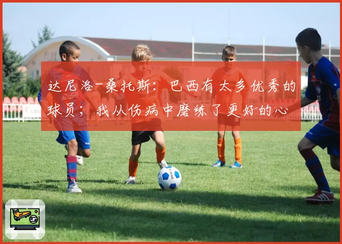 达尼洛-桑托斯：巴西有太多优秀的球员；我从伤病中磨练了更好的心态