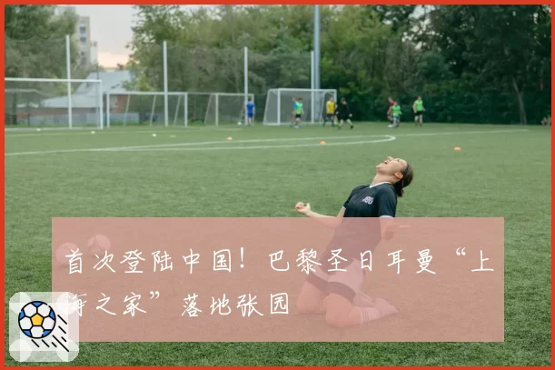 首次登陆中国！巴黎圣日耳曼“上海之家”落地张园