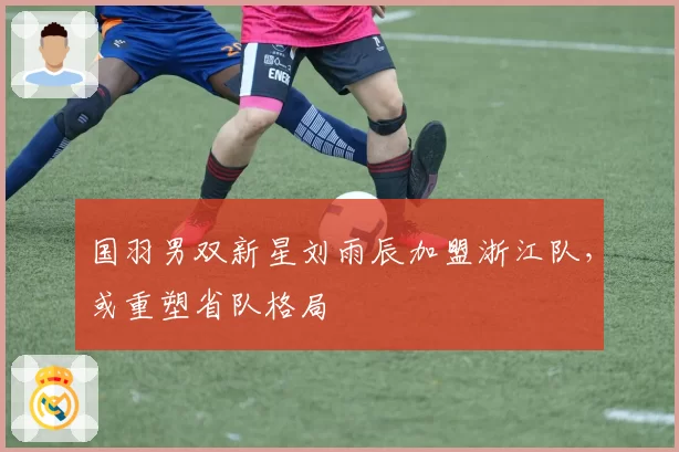 国羽男双新星刘雨辰加盟浙江队，或重塑省队格局