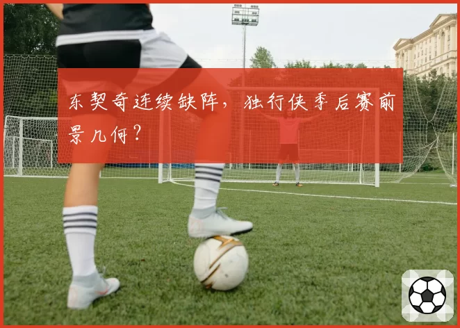 东契奇连续缺阵,独行侠季后赛前景几何?