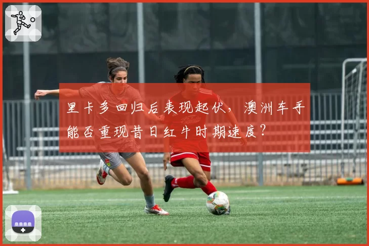 里卡多回归后表现起伏,澳洲车手能否重现昔日红牛时期速度?