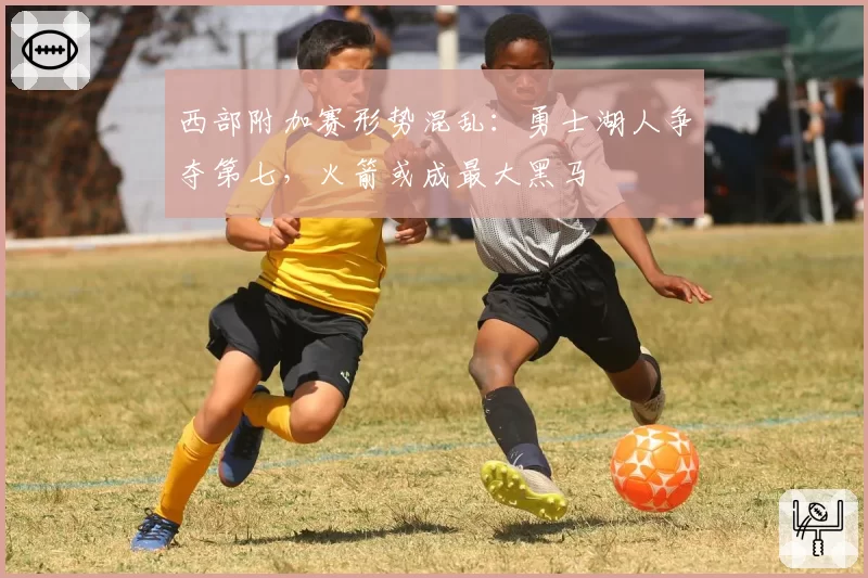 西部附加赛形势混乱：勇士湖人争夺第七，火箭或成最大黑马