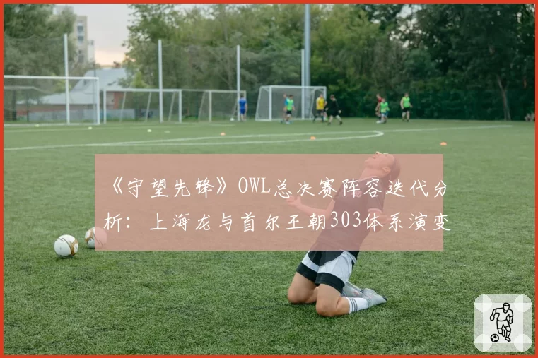 《守望先锋》OWL总决赛阵容迭代分析：上海龙与首尔王朝303体系演变