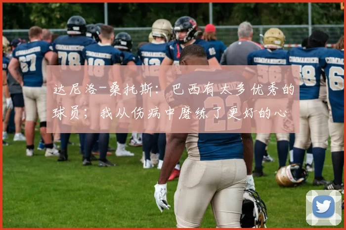 达尼洛-桑托斯：巴西有太多优秀的球员；我从伤病中磨练了更好的心态